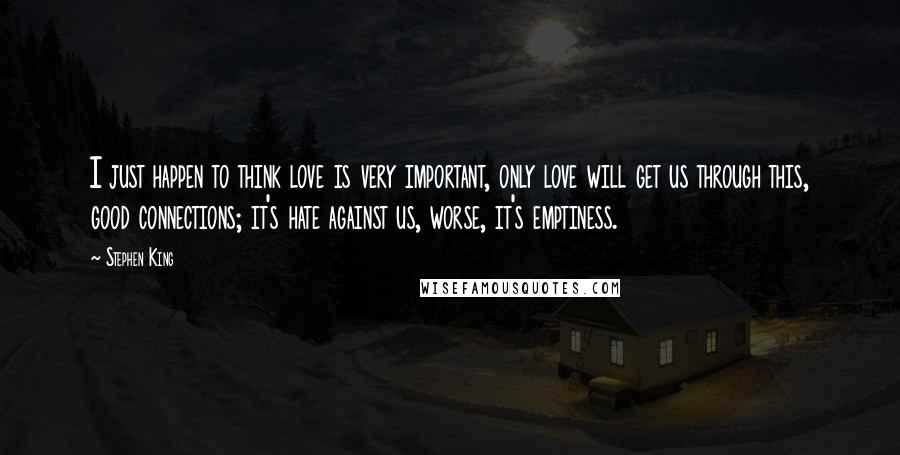 Stephen King Quotes: I just happen to think love is very important, only love will get us through this, good connections; it's hate against us, worse, it's emptiness.