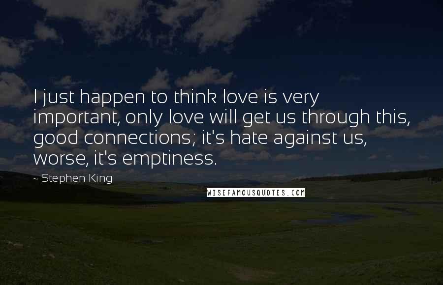 Stephen King Quotes: I just happen to think love is very important, only love will get us through this, good connections; it's hate against us, worse, it's emptiness.