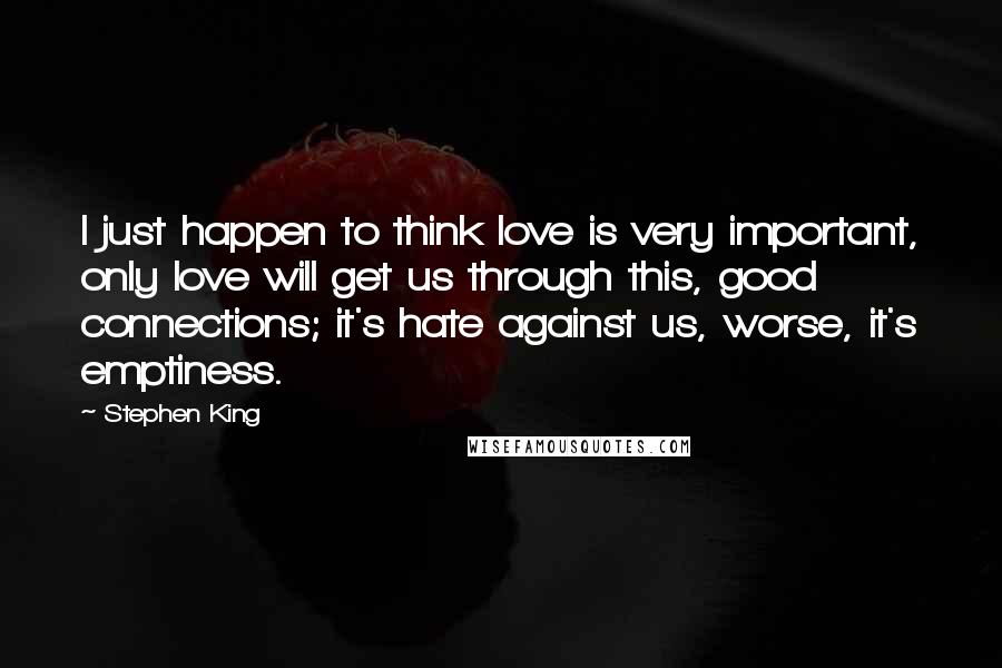 Stephen King Quotes: I just happen to think love is very important, only love will get us through this, good connections; it's hate against us, worse, it's emptiness.