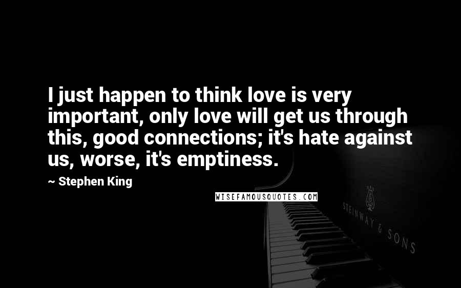 Stephen King Quotes: I just happen to think love is very important, only love will get us through this, good connections; it's hate against us, worse, it's emptiness.