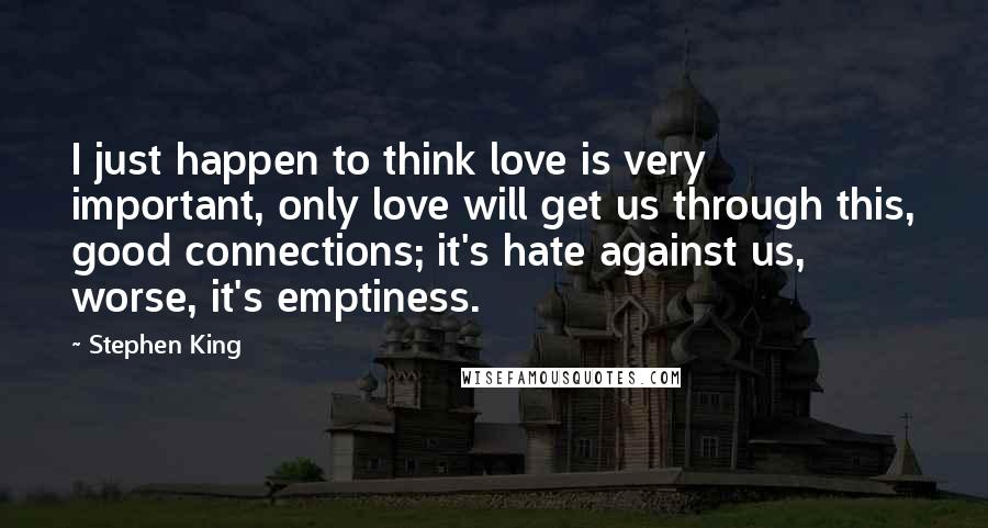 Stephen King Quotes: I just happen to think love is very important, only love will get us through this, good connections; it's hate against us, worse, it's emptiness.