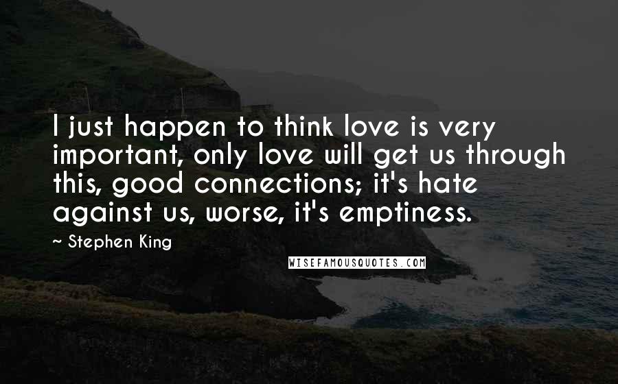 Stephen King Quotes: I just happen to think love is very important, only love will get us through this, good connections; it's hate against us, worse, it's emptiness.