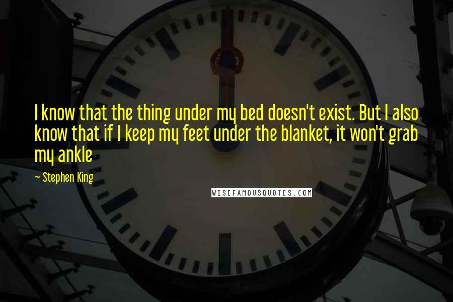 Stephen King Quotes: I know that the thing under my bed doesn't exist. But I also know that if I keep my feet under the blanket, it won't grab my ankle