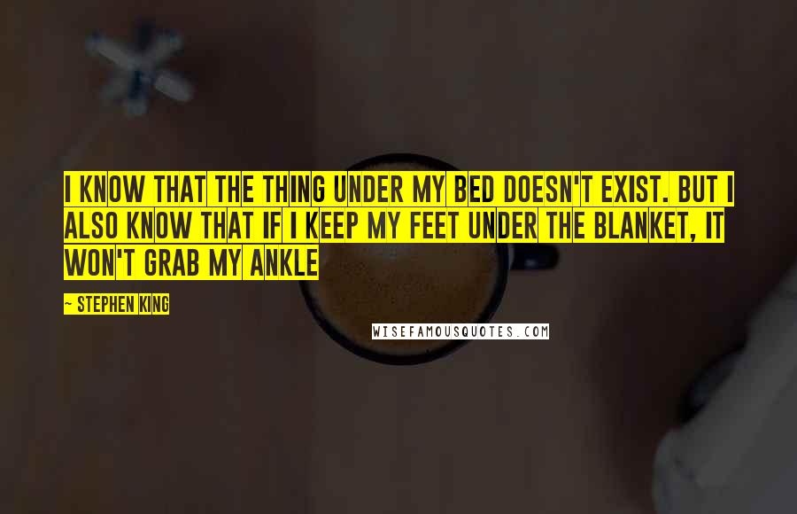 Stephen King Quotes: I know that the thing under my bed doesn't exist. But I also know that if I keep my feet under the blanket, it won't grab my ankle