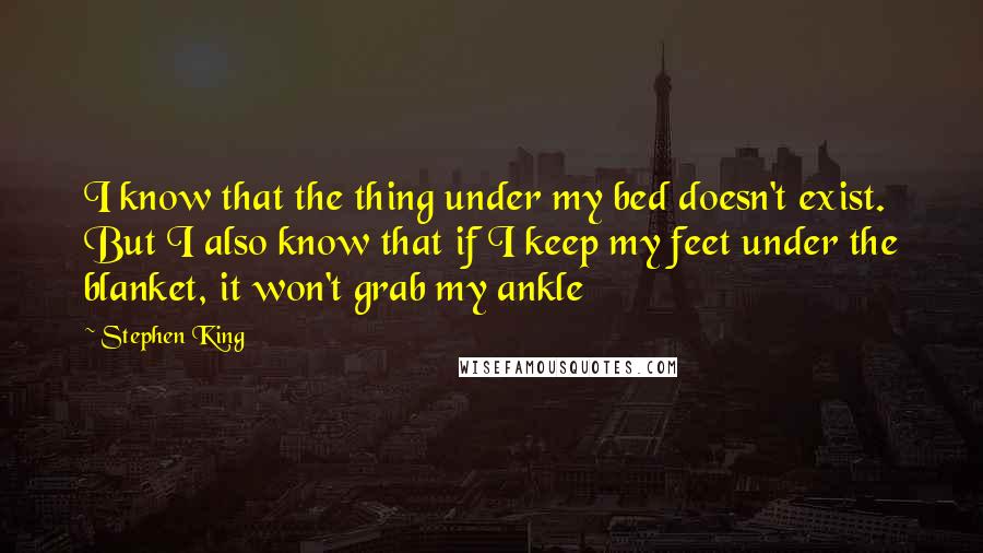 Stephen King Quotes: I know that the thing under my bed doesn't exist. But I also know that if I keep my feet under the blanket, it won't grab my ankle