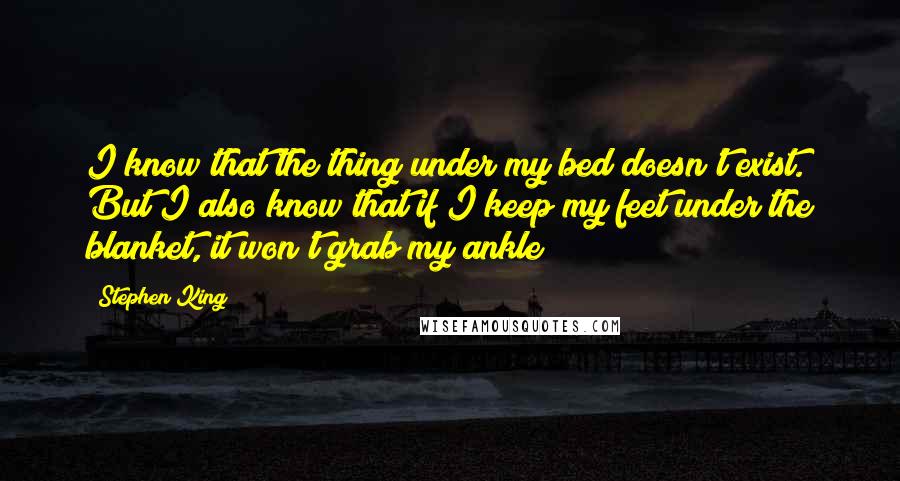 Stephen King Quotes: I know that the thing under my bed doesn't exist. But I also know that if I keep my feet under the blanket, it won't grab my ankle