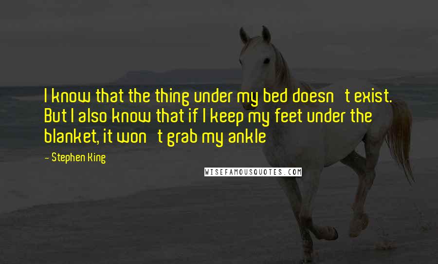 Stephen King Quotes: I know that the thing under my bed doesn't exist. But I also know that if I keep my feet under the blanket, it won't grab my ankle