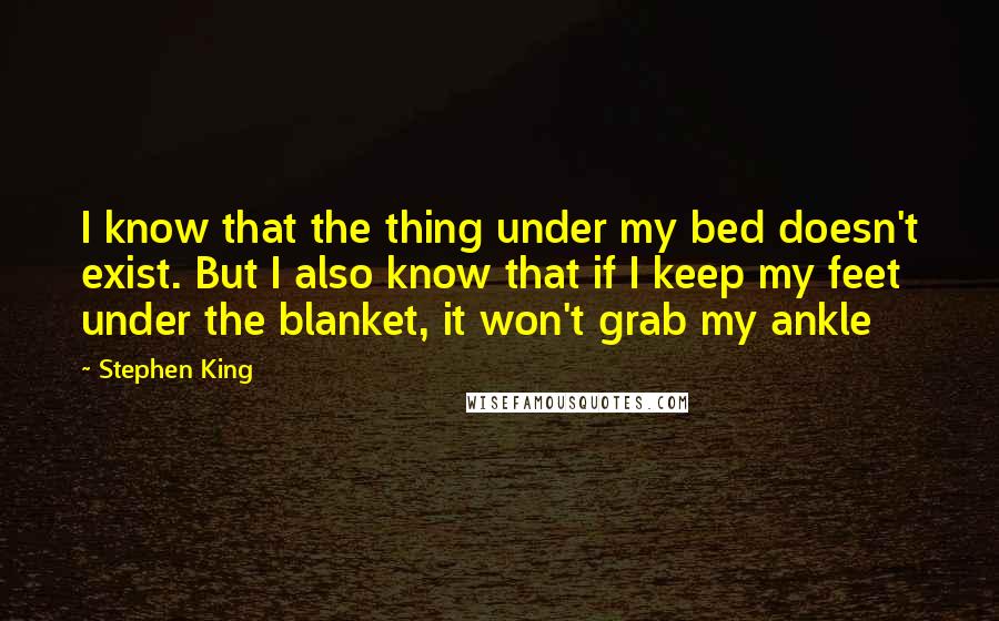 Stephen King Quotes: I know that the thing under my bed doesn't exist. But I also know that if I keep my feet under the blanket, it won't grab my ankle