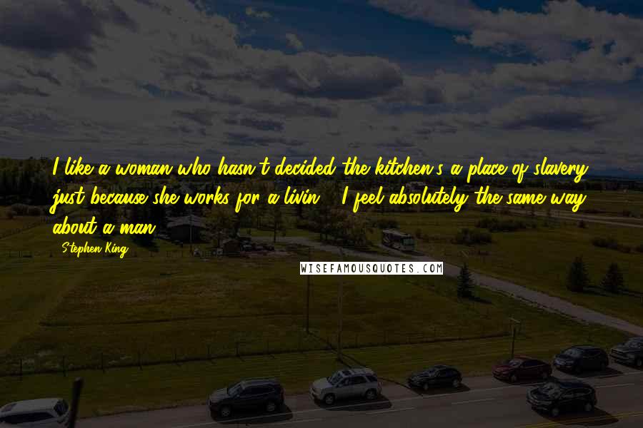 Stephen King Quotes: I like a woman who hasn't decided the kitchen's a place of slavery just because she works for a livin." "I feel absolutely the same way about a man,