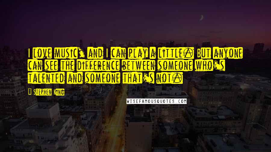 Stephen King Quotes: I love music, and I can play a little. But anyone can see the difference between someone who's talented and someone that's not.
