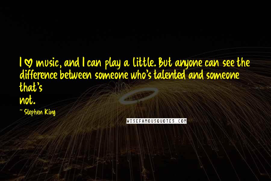 Stephen King Quotes: I love music, and I can play a little. But anyone can see the difference between someone who's talented and someone that's not.