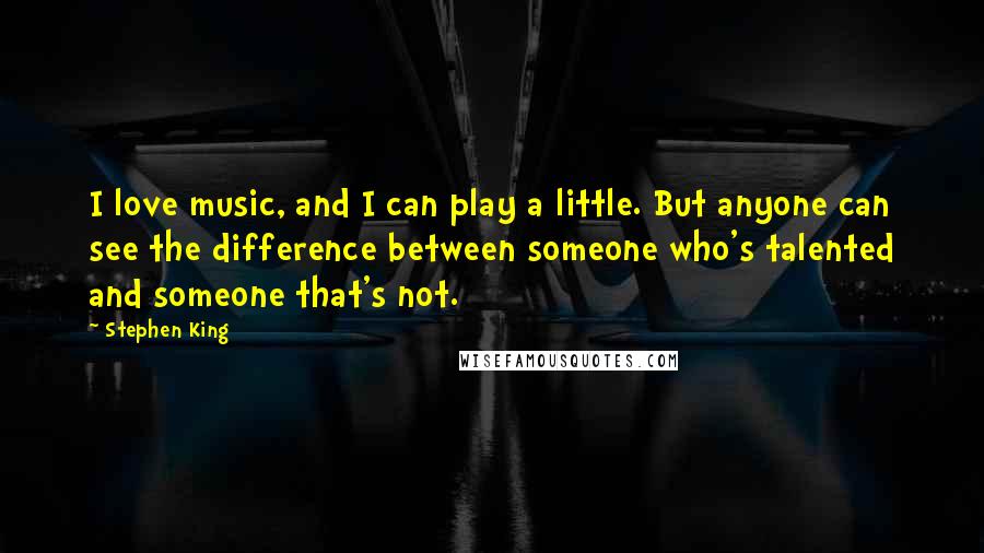 Stephen King Quotes: I love music, and I can play a little. But anyone can see the difference between someone who's talented and someone that's not.