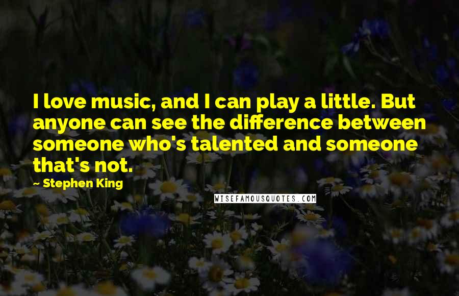 Stephen King Quotes: I love music, and I can play a little. But anyone can see the difference between someone who's talented and someone that's not.