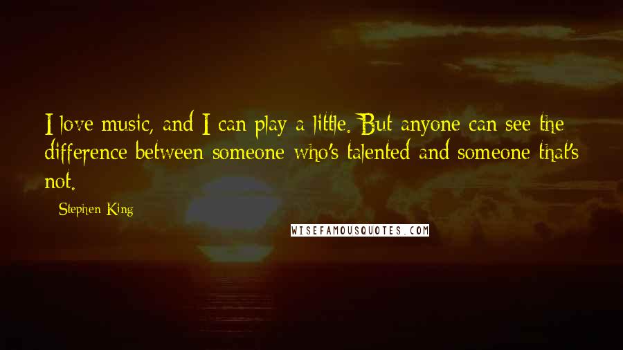 Stephen King Quotes: I love music, and I can play a little. But anyone can see the difference between someone who's talented and someone that's not.