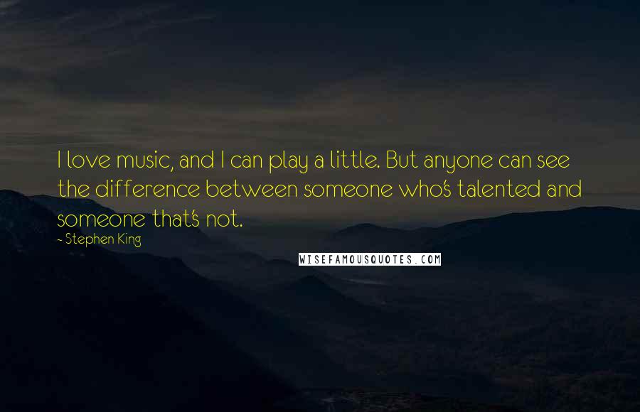 Stephen King Quotes: I love music, and I can play a little. But anyone can see the difference between someone who's talented and someone that's not.