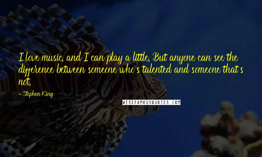 Stephen King Quotes: I love music, and I can play a little. But anyone can see the difference between someone who's talented and someone that's not.