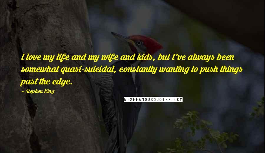 Stephen King Quotes: I love my life and my wife and kids, but I've always been somewhat quasi-suicidal, constantly wanting to push things past the edge.