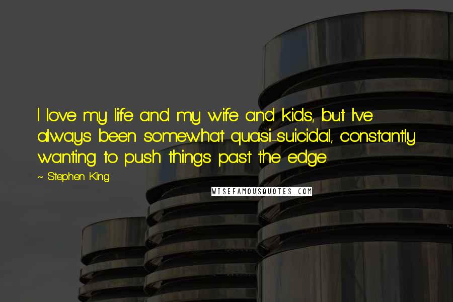 Stephen King Quotes: I love my life and my wife and kids, but I've always been somewhat quasi-suicidal, constantly wanting to push things past the edge.