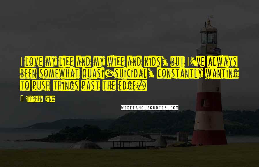 Stephen King Quotes: I love my life and my wife and kids, but I've always been somewhat quasi-suicidal, constantly wanting to push things past the edge.