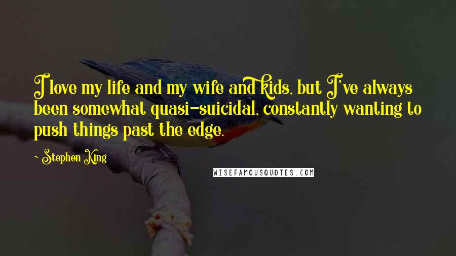 Stephen King Quotes: I love my life and my wife and kids, but I've always been somewhat quasi-suicidal, constantly wanting to push things past the edge.