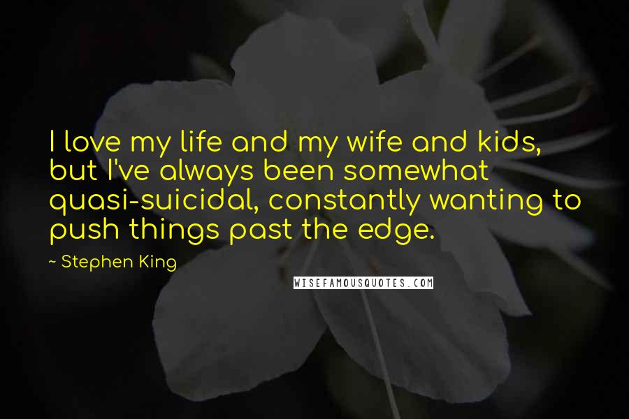 Stephen King Quotes: I love my life and my wife and kids, but I've always been somewhat quasi-suicidal, constantly wanting to push things past the edge.