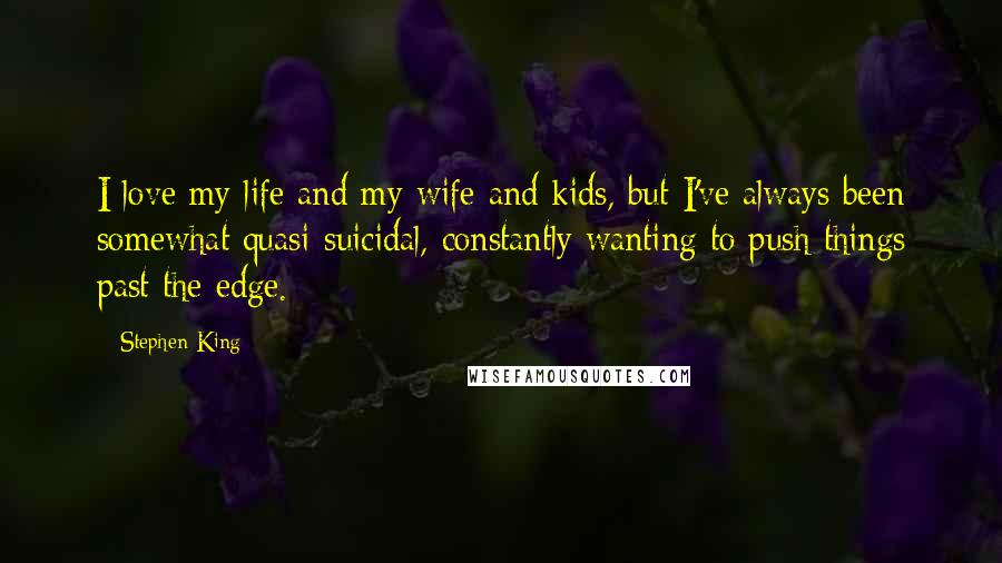 Stephen King Quotes: I love my life and my wife and kids, but I've always been somewhat quasi-suicidal, constantly wanting to push things past the edge.