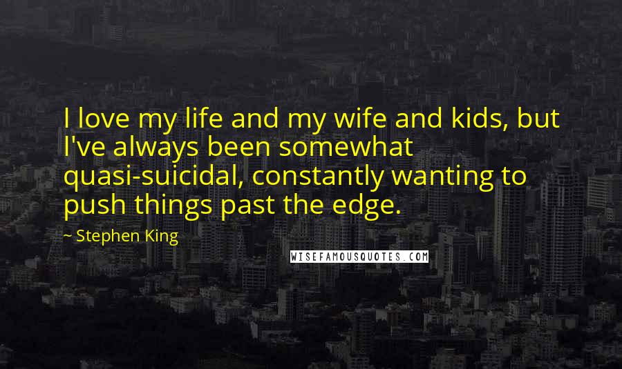 Stephen King Quotes: I love my life and my wife and kids, but I've always been somewhat quasi-suicidal, constantly wanting to push things past the edge.