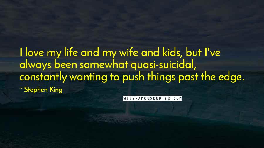 Stephen King Quotes: I love my life and my wife and kids, but I've always been somewhat quasi-suicidal, constantly wanting to push things past the edge.