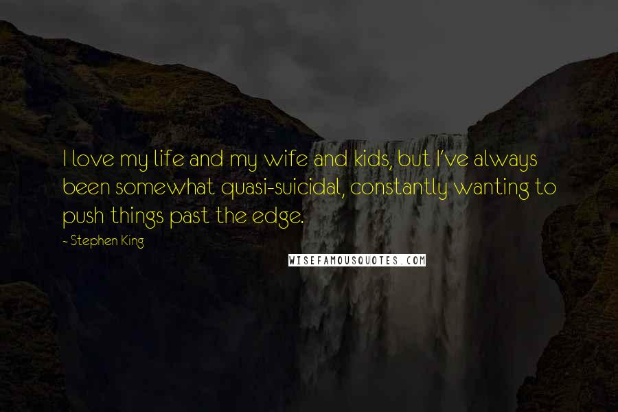 Stephen King Quotes: I love my life and my wife and kids, but I've always been somewhat quasi-suicidal, constantly wanting to push things past the edge.