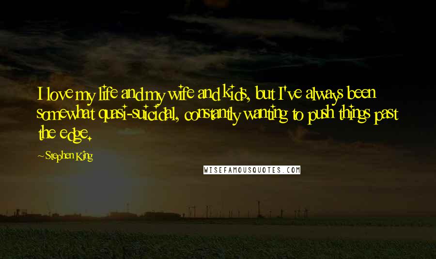 Stephen King Quotes: I love my life and my wife and kids, but I've always been somewhat quasi-suicidal, constantly wanting to push things past the edge.