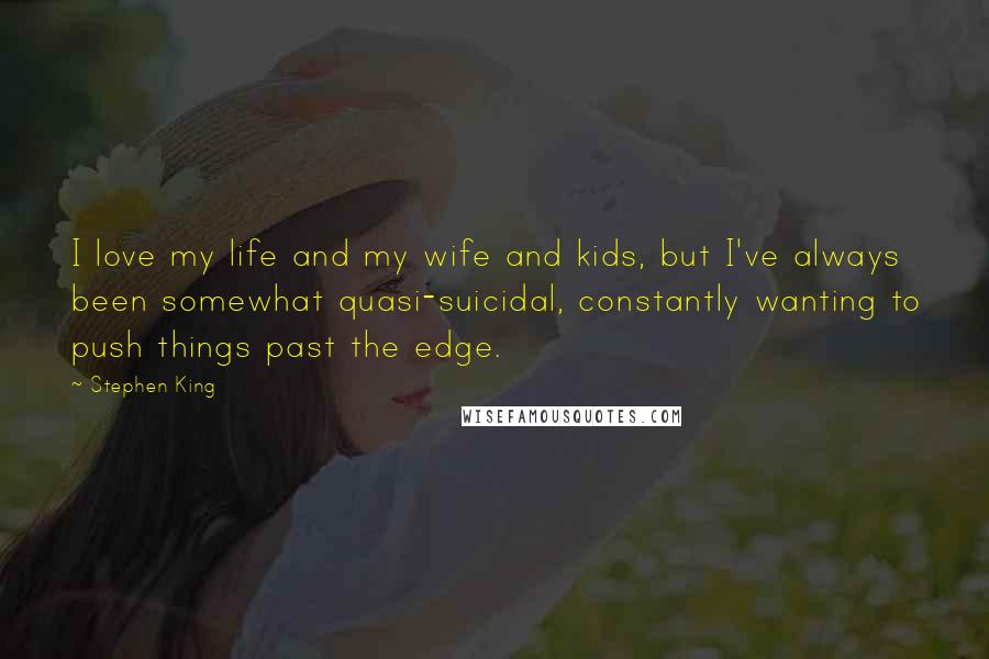 Stephen King Quotes: I love my life and my wife and kids, but I've always been somewhat quasi-suicidal, constantly wanting to push things past the edge.