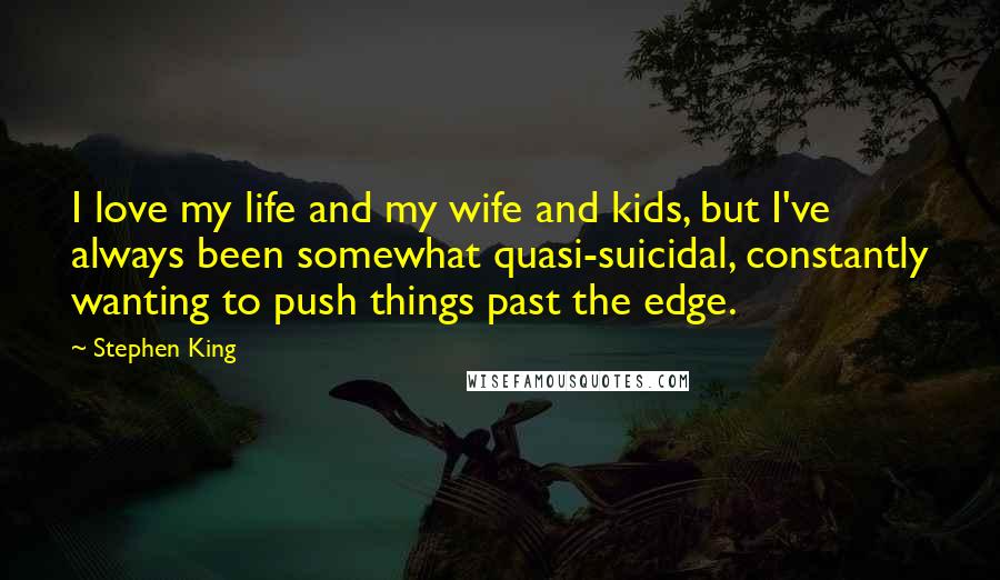 Stephen King Quotes: I love my life and my wife and kids, but I've always been somewhat quasi-suicidal, constantly wanting to push things past the edge.