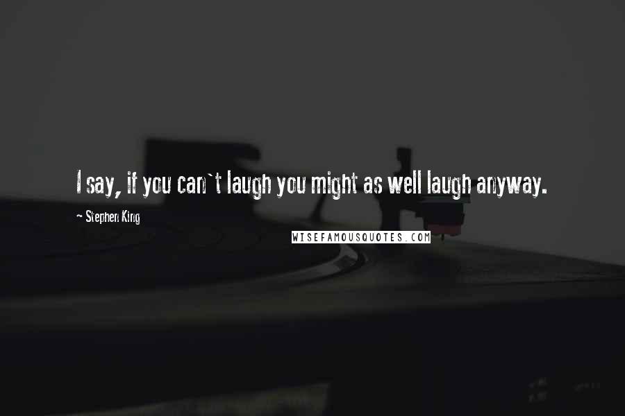Stephen King Quotes: I say, if you can't laugh you might as well laugh anyway.
