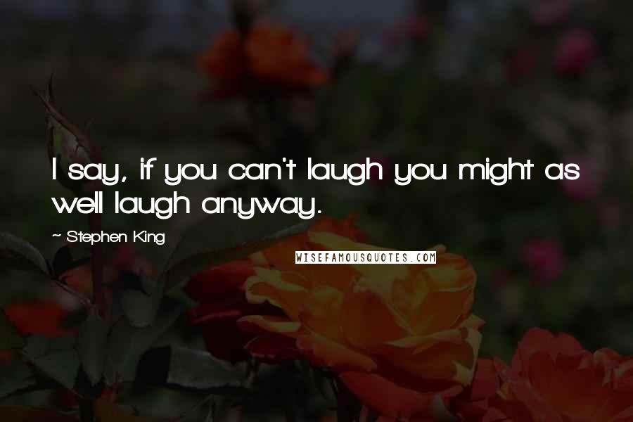 Stephen King Quotes: I say, if you can't laugh you might as well laugh anyway.