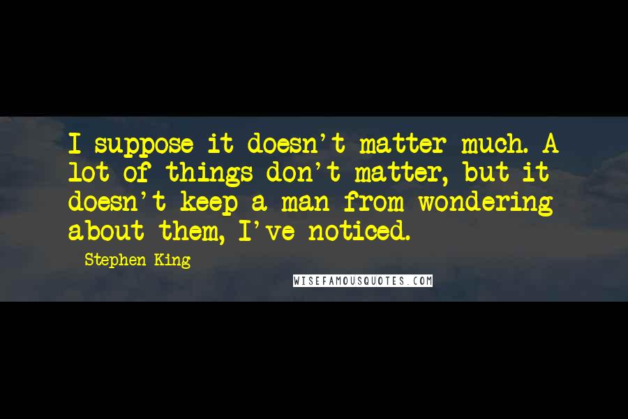 Stephen King Quotes: I suppose it doesn't matter much. A lot of things don't matter, but it doesn't keep a man from wondering about them, I've noticed.