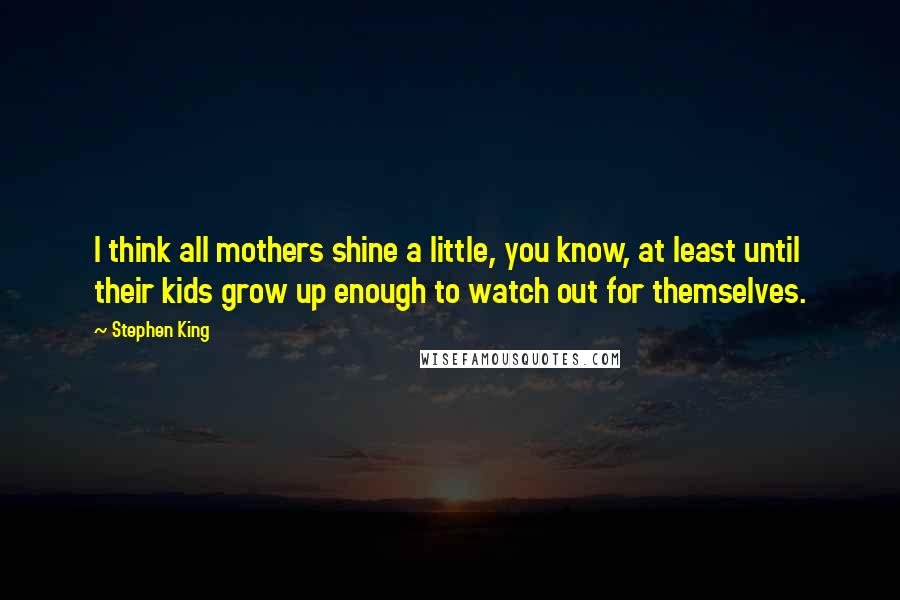 Stephen King Quotes: I think all mothers shine a little, you know, at least until their kids grow up enough to watch out for themselves.