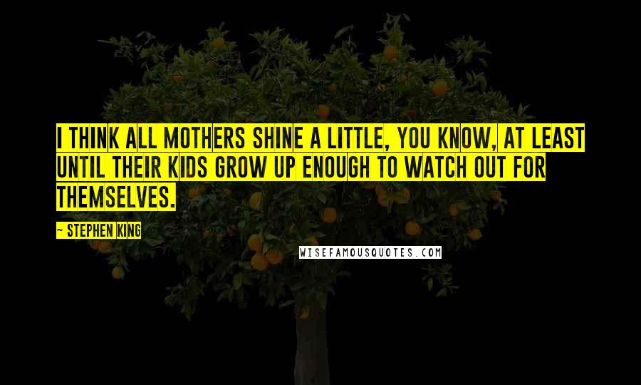 Stephen King Quotes: I think all mothers shine a little, you know, at least until their kids grow up enough to watch out for themselves.