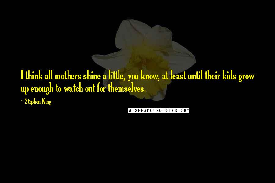 Stephen King Quotes: I think all mothers shine a little, you know, at least until their kids grow up enough to watch out for themselves.