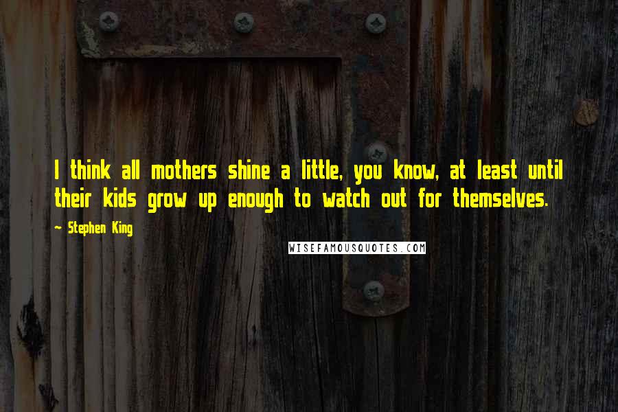Stephen King Quotes: I think all mothers shine a little, you know, at least until their kids grow up enough to watch out for themselves.