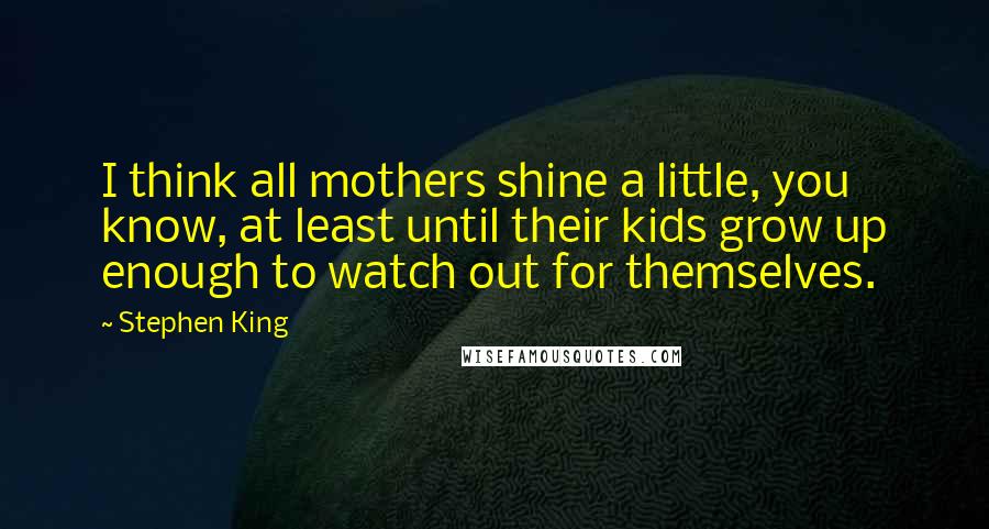 Stephen King Quotes: I think all mothers shine a little, you know, at least until their kids grow up enough to watch out for themselves.