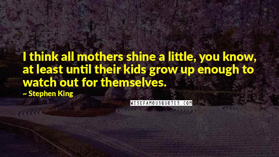 Stephen King Quotes: I think all mothers shine a little, you know, at least until their kids grow up enough to watch out for themselves.