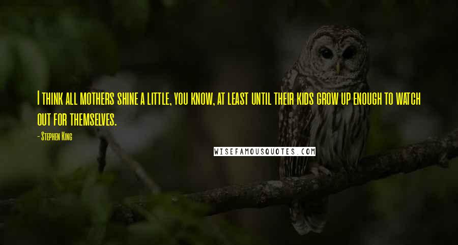 Stephen King Quotes: I think all mothers shine a little, you know, at least until their kids grow up enough to watch out for themselves.