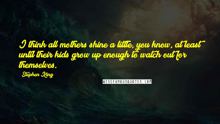 Stephen King Quotes: I think all mothers shine a little, you know, at least until their kids grow up enough to watch out for themselves.