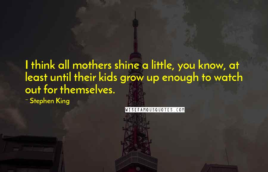 Stephen King Quotes: I think all mothers shine a little, you know, at least until their kids grow up enough to watch out for themselves.