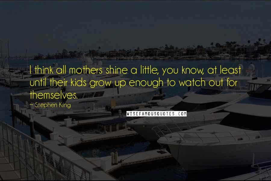 Stephen King Quotes: I think all mothers shine a little, you know, at least until their kids grow up enough to watch out for themselves.