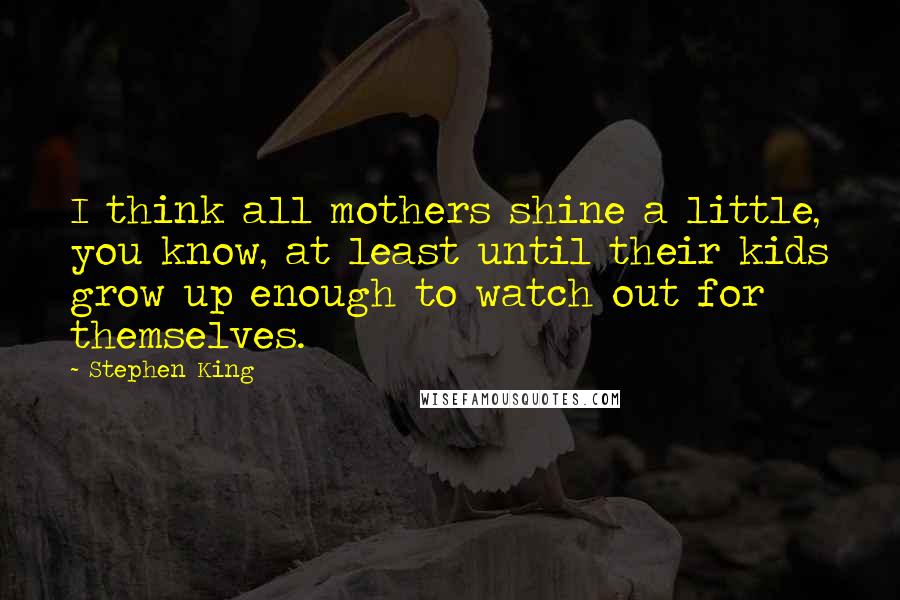 Stephen King Quotes: I think all mothers shine a little, you know, at least until their kids grow up enough to watch out for themselves.