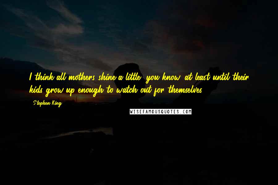 Stephen King Quotes: I think all mothers shine a little, you know, at least until their kids grow up enough to watch out for themselves.