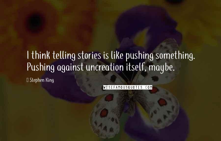 Stephen King Quotes: I think telling stories is like pushing something. Pushing against uncreation itself, maybe.