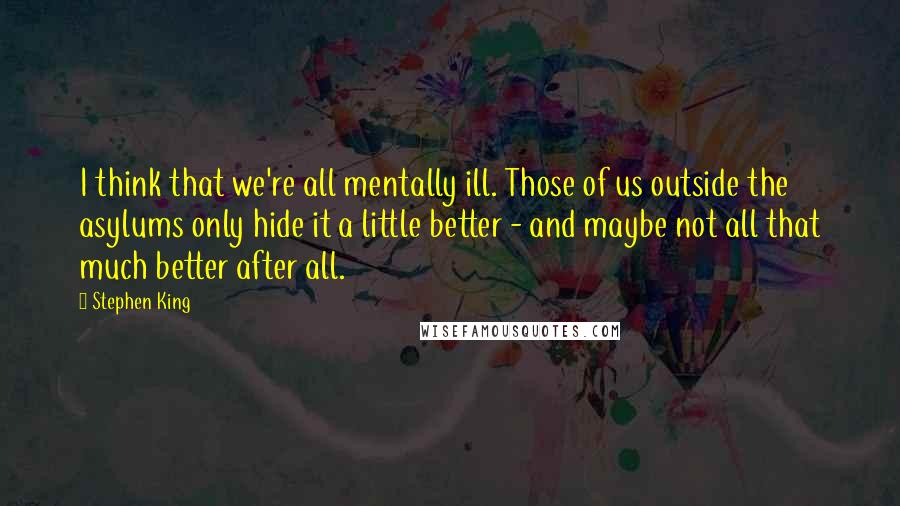 Stephen King Quotes: I think that we're all mentally ill. Those of us outside the asylums only hide it a little better - and maybe not all that much better after all.