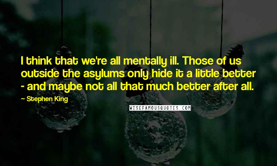 Stephen King Quotes: I think that we're all mentally ill. Those of us outside the asylums only hide it a little better - and maybe not all that much better after all.